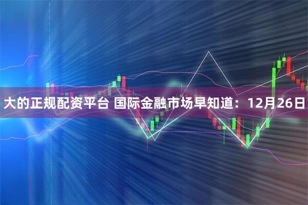 大的正规配资平台 国际金融市场早知道：12月26日