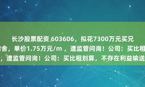 长沙股票配资 603606，拟花7300万元买兄弟公司32套房作员工宿舍，单价1.75万元/m ，遭监管问询！公司：买比租划算，不存在利益输送