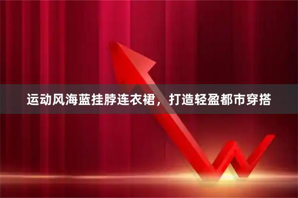 运动风海蓝挂脖连衣裙，打造轻盈都市穿搭