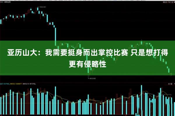 亚历山大：我需要挺身而出掌控比赛 只是想打得更有侵略性