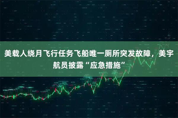 美载人绕月飞行任务飞船唯一厕所突发故障，美宇航员披露“应急措施”